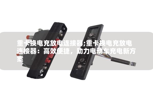 重卡换电充放电连接器;重卡换电充放电连接器：高效便捷，助力电动车充电新方案